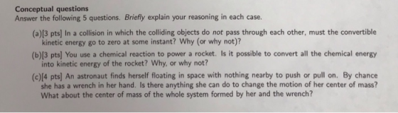 Conceptual questions Answer the following 5 questions. Briefly explain your reasoning in each case. (a)[3 pts] In a collision in which the colliding objects do not pass through each other, must the convertible kinetic energy go to zero at some instant? Why (or why not)? into kinetic energy of the rocket? Why, or why not? she has a wrench in her hand. Is there anything she can do to change the motion of her center of mass? (b)[3 pts] You use a chemical reaction to power a rocket. Is it possible to convert all the chemical energy (c)[4 pts] An astronaut finds herself floating in space with nothing nearby to push or pull on. By chance What about the center of mass of the whole system formed by her and the wrench?