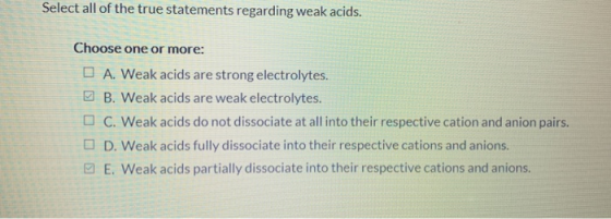 Select all of the true statements regarding weak acids. Choose one or more: A. Weak acids are strong electrolytes. B. Weak ac