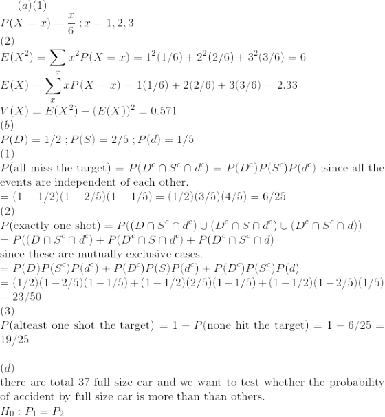 (a)(1)\\ P(X=x)=\frac{x}{6}\;;x=1,2,3\\ (2)\\ E(X^2)=\sum_x x^2P(X=x)=1^2(1/6)+2^2(2/6)+3^2(3/6)=6\\ E(X)=\sum_x xP(X=x)=1(1/6)+2(2/6)+3(3/6)=2.33\\ V(X)=E(X^2)-(E(X))^2=0.571\\ (b)\\ P(D)=1/2\;;P(S)=2/5\;;P(d)=1/5\\ (1)\\ P($all miss the target$)=P(D^c\cap S^c\cap d^c)=P(D^c)P(S^c)P(d^c)\;;$since all the events are independent of each other.$\\ =(1-1/2)(1-2/5)(1-1/5)=(1/2)(3/5)(4/5)=6/25\\ (2)\\ P($exactly one shot$)=P((D\cap S^c\cap d^c)\cup (D^c\cap S\cap d^c)\cup (D^c\cap S^c\cap d))\\ =P((D\cap S^c\cap d^c)+P (D^c\cap S\cap d^c)+P (D^c\cap S^c\cap d)\\ $since these are mutually exclusive cases.$\\ =P(D)P(S^c)P(d^c)+P(D^c)P(S)P(d^c)+P(D^c)P(S^c)P(d)\\ =(1/2)(1-2/5)(1-1/5)+(1-1/2)(2/5)(1-1/5)+(1-1/2)(1-2/5)(1/5)\\ =23/50\\ (3)\\ P($alteast one shot the target$)=1-P($none hit the target$)=1-6/25=19/25\\ \\(d)\\ $ there are total 37 full size car and we want to test whether the probability of accident by full size car is more than than others.$\\ H_0:P_1=P_2\;