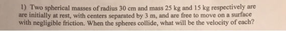 1) Two spherical masses of radius 30 cm and mass 25 kg and 15 kg respectively are are initially at rest, with centers separated by 3 m, and are free to move on a surface friction. When the spheres collide, what will be the velocity of each?