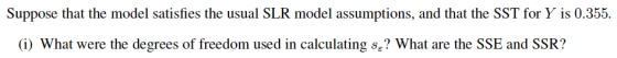 Suppose that the model satisfies the usual SLR model assumptions, and that the SST for Y is 0.355. (i) what were the degrees of freedom used in calculating s? What are the SSE and SSR?