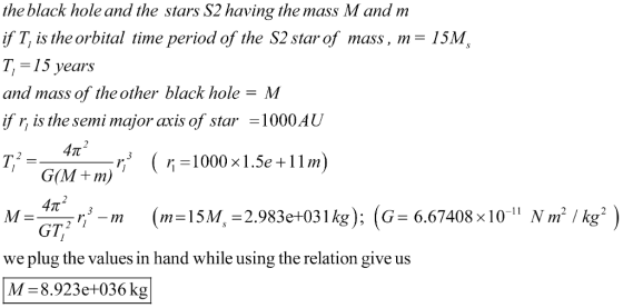 the black hole and the stars S2 having the mass M and m if T, is the orbital time period of the S2 star of mass , m = 1 5M T,-15 years and mass of the other black hole-M if r, is the semi major axis of star-1000AU G(M +m) GT we plug the values in hand while using the relation give us M- 8.923e+036 kg