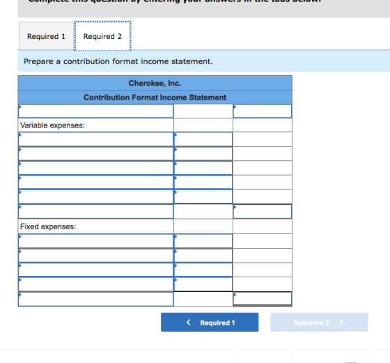 Required 1Required 2 Prepare a contribution format income statement. Cherokee, Inc. Contribution Format Income Statement Variable expenses: Fixed expenses: K Required 1 Required 2