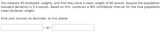 You measure 45 textbooks weights, and find they have a mean weight of 68 ounces. Assume the population standard deviation is
