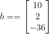 b = = \begin{bmatrix} 10\\ 2\\ -36 \end{bmatrix}