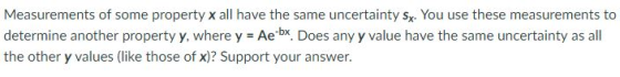 Measurements of some property x all have the same uncertainty sx. You use these measurements to determine another property y, where y Aex. Does any y value have the same uncertainty as all the other y values (like those of x)? Support your answer