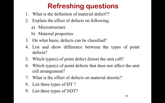 Refreshing questions What is the definition of material defect?? 1. 2. Explain the effect of defects on following: a) Microstructure b) Material properties 3. On what basis, defects can be classified? 4. List and show difference between the types of point defects? 5. Which type(s) of point defect distort the unit cell? 6. Which type(s) of point defects that does not affect the unit cell arrangement? 7. What is the effect of defects on material density? 8. List three types of DT? 9. List three types of NDT? 12
