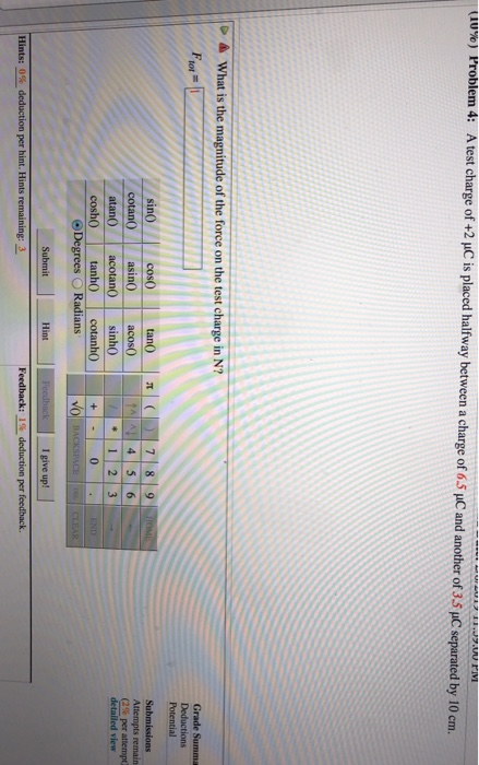 Problem 4: A test charge of +2 pC is placed halfway between a charge of 6.5 pC and another of 3.5 pC separated by 10 cm. uu%) tor Potential Attempts remain (2% per attempt: 1 23 Hint I give up!