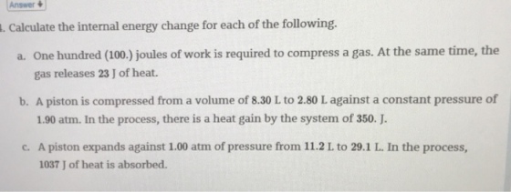 Answer . Calculate the internal energy change for each of the following. a. One hundred (100.) joules of work is required to compress a gas. At the same time, the gas releases 23 J of heat. b. A piston is compressed from a volume of 8.30 L to 2.80 L against a constant pressure of 1.90 atm. In the process, there is a heat gain by the system of 350. J. A piston expands against I 1037 J of heat is absorbed.
