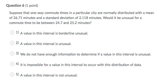 Question 6 (1 point) Suppose that one-way commute times in a particular city are normally distributed with a mean of 26.71 minutes and a standard deviation of 2.118 minutes. Would it be unusual for a commute time to be between 24.7 and 25.2 minutes? 0 1) A value in this interval is borderline unusual. 2) A value in this interval is unusual. 3) We do not have enough information to determine if a value in this interval is unusual 4) It is impossible for a value in this interval to occur with this distribution of data. 5) A value in this interval is not unusual
