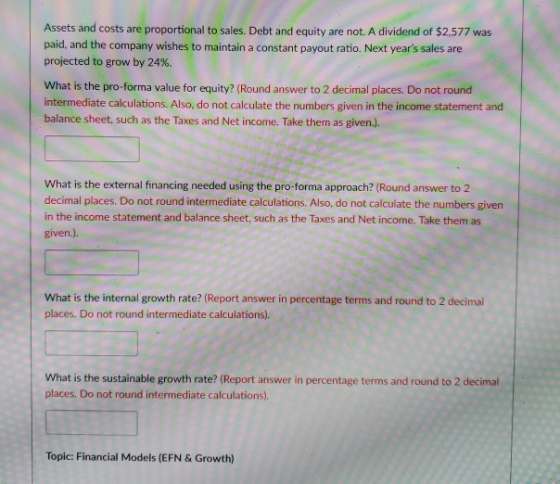 Assets and costs are proportional to sales. Debt and equity are not. A dividend of $2.577 was paid, and the company wishes to maintain a constant payout ratio. Next years sales are projected to grow by 24%. What is the pro-forma value for equity? (Round answer to 2 decimal places. Do not round intermediate calculations. Also, do not calculate the numbers given in the income statement and balance sheet, such as the Taxes and Net income. Take them as given.). What is the external financing needed using the pro-forma approach? (Round answer to 2 decimal places. Do not round intermediate calculations. Also, do not calculate the numbers given in the income statement and balance sheet, such as the Taxes and Net income. Take them as given.). What is the internal growth rate? (Report answer in percentage terms and round to 2 decimal places. Do not round intermediate calculations). What is the sustainable growth rate? (Report answer in percentage terms and round to 2 decimal places. Do not round intermediate calculations). Topic: Financial Models (EFN & Growth)