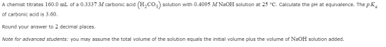 A chemist titrates 160.0 mL of a 0.3337 M carbonic acid (H2CO3) solution with 0.4095 M NaOH solution at 25 °C. Calculate the