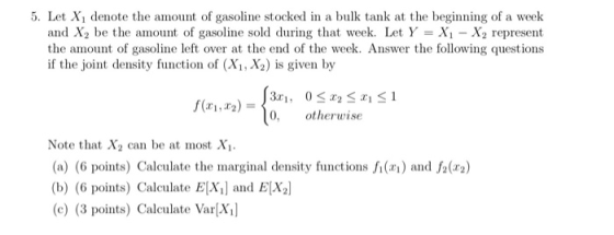 5. Let X1 denote the amount of gasoline stocked in a bulk tank at the beginning of a week and X2 be the amount of gasoline sold during that week. Let Y-Xi - X2 represent the amount of gasoline left over at the end of the week. Answer the following questions if the joint density function of (Xi, X2) is given by 1,2) otherwise Note that X2 can be at most Xi (a) (6 points) Calculate the marginal density functions ) and f2(2) (b) (6 points) Calculate E[Xi] and ELX2 (c) (3 points) Calculate Var[Xi]