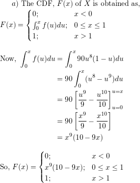 \small a) \text{ The CDF, } F(x) \text{ of } X \text{ is obtained as, }\\ F(x) = \begin{cases} 0; & x < 0 \\ \int_0^x f(u)du; & 0 \le x \le 1\\ 1; & x > 1 \end{cases} \\ \begin{align*} \text{Now, } \int_0^x f(u)du &= \int_0^x 90u^8(1-u) du \\ &= 90\int_0^x(u^8 - u^9 )du \\ &= 90\left[\frac{u^9}{9} - \frac{u^{10}}{10} \right ]_{u=0}^{u=x} \\ &= 90\left[\frac{x^9}{9} - \frac{x^{10}}{10} \right ]\\ &= x^9(10 - 9x) \end{align*} \\ \text{So, } F(x) = \begin{cases} 0; & x < 0 \\ x^9(10 - 9x); & 0 \le x \le 1\\ 1; & x > 1 \end{cases} \\