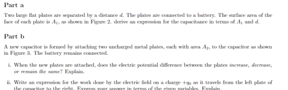 Part a Two large flat plates are separated by a distance d. The plates are connected to a battery. The surface area of the face of each plate is Ai, as shown in Figure 2. derive an expression for the capacitance in terms of Ai and d Part b A new capacitor is formed by attaching two uncharged metal plates, each with area A2, to the capacitor as shown in Figure 3. The battery remains connected i. When the new plates are attached, does the electric potential difference between the plates increase, decrease, or remain the same? Explain. ii. Write an expression for the work done by the electric field on a charge +go as it travels from the left plate of the caacitor to the right, Express vour auswer in terms of the given variables Explai