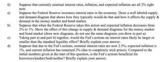 Suppose that currently nominal interest rates, inflation, and expected inflation are all 2% right now Suppose the Federal Reserve increases interest rates in the economy. Draw a well labeled supply and demand diagram that shows how they typically would do that and how it affects the supply & demand in the money market and bond market. Suppose that when the Federal Reserve takes this action and expected inflation decreases from 2% to 1%. Show the effect of this change in supply & demand diagrams for the money market and bond market (draw new diagrams, do not use the same diagrams you drew in part a) c) Taking part a) and part b) together, would the Feds actions on interest rates likely be larger or smaller than the standard liquidity effect? Briefly explain your answer. Suppose that due to the Feds actions, nominal interest rates are now 2.5%, expected inflation is 100, and current inflation has remained 2% (due to completely stick prices). Compared to the initial numbers given at the start of this question, is the Feds actions beneficial for borrowers/lenders/both/neither? Briefly explain your answer.
