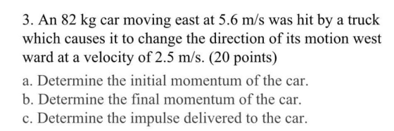 3. An 82 kg car moving east at 5.6 m/s was hit by a truck which causes it to change the direction of its motion west ward at