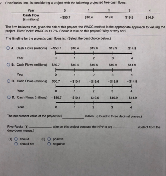 2 RiverRocks, Inc., is considering a project with the following projected free cash flows: 2 Year 3 0 4 Cash Flow (in million