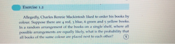 Exercise 1.2 Allegedly, Charles Rennie Mackintosh liked to order his books by colour. Suppose there are 4 red, 3 blue, 6 green and 5 yellow books. In a random arrangement of the books on a single shelf, where all possible arrangements are equally likely, what is the probability that all books of the same colour are placed next to each other?