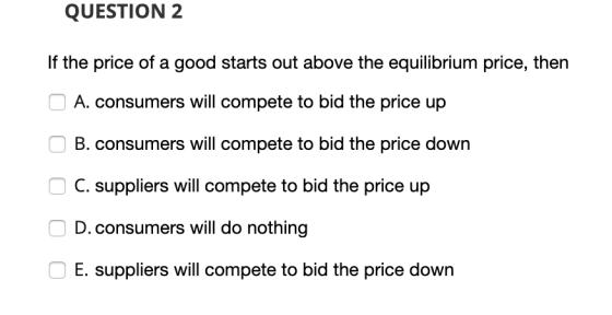 QUESTION 2 If the price of a good starts out above the equilibrium price, then A. consumers will compete to bid the price up