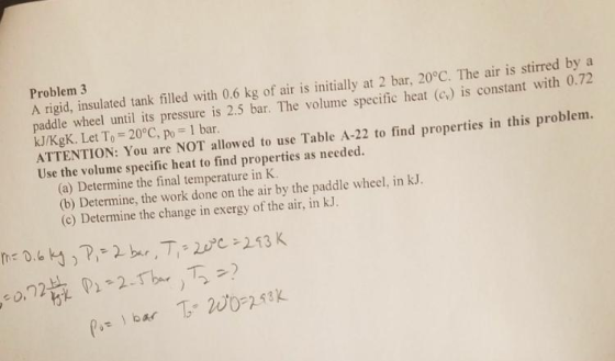 Problem 3 A rigid, insulated tank filled with 0.6 kg of air is initially at 2 bar, 20°C. The air is stirred by a paddle wheel until its pressure is 2.5 bar. The volume specific heat (Cv) is constant with 0.72 kJ/KgK. Let To = 20°C, po = 1 bar ATTENTION: You are NOT allowed to use Table A-22 to find properties in this problem. Use the volume specific heat to find properties as needed. (a) Determine the final temperature in K (b) Determine, the work done on the air by the paddle wheel, in kJ. (c) Determine the change in exergy of the air, in kJ. bar 20023