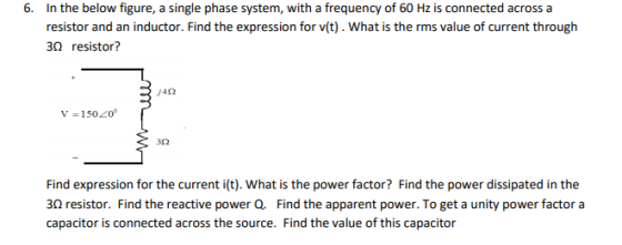 6. In the below figure, a single phase system, with a frequency of 60 Hz is connected acrossa resistor and an inductor. Find the expression for v(t). What is the rms value of current through 30 resistor? 3Ω Find expression for the current i(t). What is the power factor? Find the power dissipated in the 3Ω resistor. Find the reactive power Q. Find the apparent power. To get a unity power factor a capacitor is connected across the source. Find the value of this capacitor