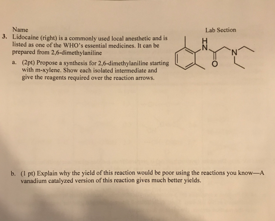 Name Lidocaine (right) is a commonly used local anesthetic and is listed as one of the WHOs essential medicines. It can be prepared from 2,6-dimethylaniline Lab Section 3. ( YNNへ (2pt) Propose a synthesis for 2,6-dimethylaniline starting with m-xylene. Show each isolated intermediate and give the reagents required over the reaction arrows. a. b. (1 pt) Explain why the yield of this reaction would be poor using the reactions you know-A vanadium catalyzed version of this reaction gives much better yields.