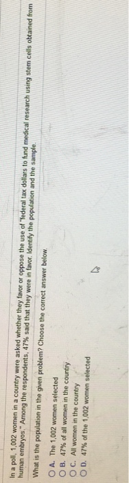 In a poll, 1,002 women in a country were asked whether they favor or oppose the use of Yederal tax dollars to fund medical research using stem cells obtained from human embryos. Among the respondents, 47% sad that they were in favor Identify the population and the sample What is the population in the given problem? Choose the correct answer below O A. The 1,002 women selected O B. 47% of all women in the country ° C. All women in the country D. 47% of the 1,002 women selected
