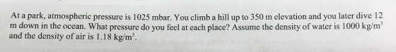 At a park, atmospheric pressure is 1025 mbar. You climb a hill up to 350 m elevation and you later dive 12 m down in the ocean. What pressure do you feel at each place? Assume the density of water is 1000 kg/m and the density of air is 1.18 kg/m