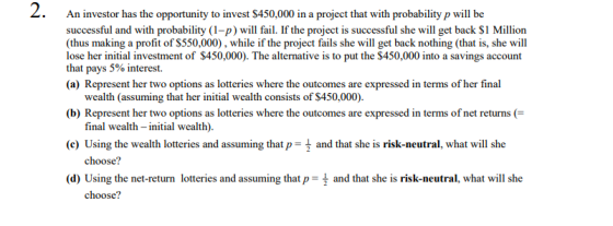 Z. An investor has the opportunity to invest $450,000 in a project that with probability p will be successful and with probability (1-p) will fail. If the project is successful she will get back S1 Million (thus making a profit of S550,000), while if the project fails she will get back nothing (that is, she will lose her initial investment of $450,000). The alternative is to put the $450,000 into a savings account that pays 5% interest. (a) Represent her two options as lotteries where the outcomes are expressed in terms of her final wealth (assuming that her initial wealth consists of $450,000). (b) Represent her two options as lotteries where the outcomes are expressed in terms of net returns ( e) Using the wealith loteris and assumig and that she is risk-meutral, what will e (d) Using the net-return lotteries and assuming that p-\ and that she is risk-neutral, what will she final wealth -initial wealth) choose? choose?