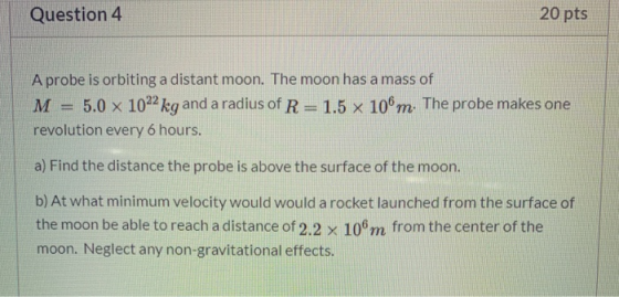 Question 4 20 pts A probe is orbiting a distant moon. The moon has a mass of M = 5.0 x 1022 kg and a radius of R= 1.5 x 106m.