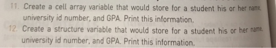 11. Create a cell array variable that would store for a student his or her name. university id number, and GPA. Print this information. 12. create a structure variable that would store for a student his or her name. university id number and GPA. Print this information.