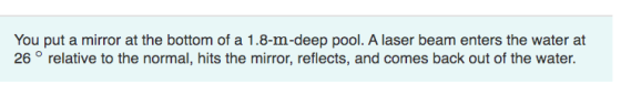You put a mirror at the bottom of a 1.8-m-deep pool. A laser beam enters the water at 26° relative to the normal, hits the mi