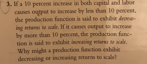 3. If a 10 percent increase in both capital and labor causes output to increase by less than 10 percent, the production function is said to exhibit decreas- ing returns to scale. If it causes output to increase by more than 10 percent, the production func- tion is said to exhibit increasing returns to scale. Why might a production function exhibit decreasing or increasing returns to scale?