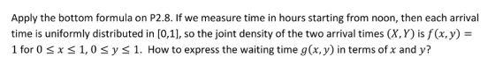 Apply the bottom formula on P2.8. If we measure time in hours starting from noon, then each arrival time is uniformly distributed in [0,1], so the joint density of the two arrival times (X,Y) is f(x,y) = 1 for 0 sx S1,0 sys 1. How to express the waiting time g(x, y) in terms of x and yi?
