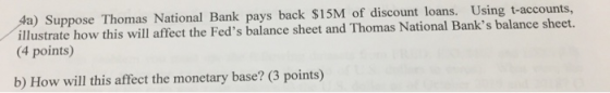 4a) Suppose Thomas National Bank pays back $15M of discount loans. Using t-accounts, illustrate how this will affect the Fed