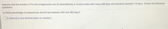 Assume that the duration of human pregnancies can be described by a normal model with mean 269 days and standard deviation 18