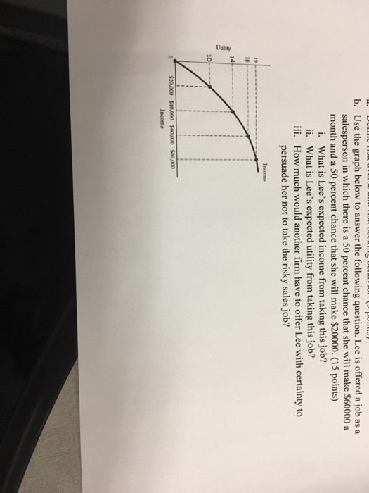 Use the graph below to answer the following question. Lee is offered a job as a salesperson in which there is a 50 percent chance that she will make $60000 a b. month and a 50 percent chance that she will make $20000. (15 points) What is Lees expected income from taking this job? What is Lees expected utility from taking this job? i. ii. iii. How much would another firm have to offer Lee with certainty to persuade her not to take the risky sales job? Incomse 0