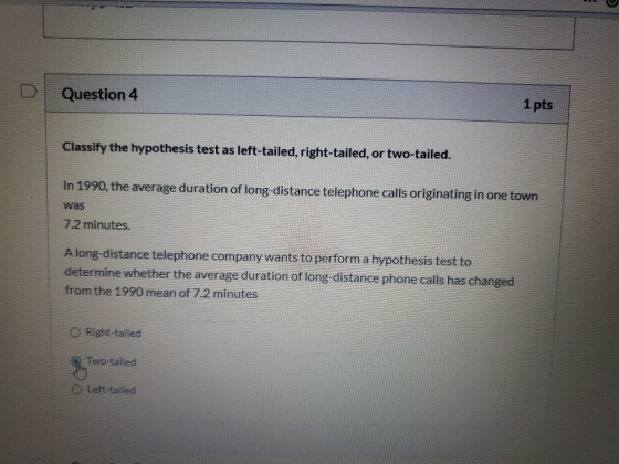Question 4 1 pts Classify the hypothesis test as left-tailed, right-tailed, or two-tailed. In 1990, the average duration of l