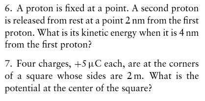 6. A proton is fixed at a point. A second proton is released from rest at a point 2 nm from the first proton. What is its kinetic energy when it is 4 nm from the first proton? 7. Four charges, +5 μ C each, are at the corners of a square whose sides are 2 m. What is the potential at the center of the square?