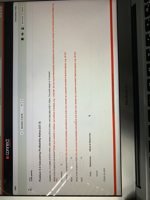 help 2. 2.00 polints Problem 3-2 Calculating Profitability Ratios [LO 2 What is the companys net income? (Enter your answer in dollars, not millions of dollars, .g 1,234,567. Do not round Intermediate caleulations and round your anawer to the nearest whole number, e.g, companys ROA? (Do not round intermediate calculations and enter your answer as a percent rounded 2 decimal places, o.g32.16) What is the companys ROE? (Do not round intermediate calculations and enter your answer as a percent rounded 2 decimal places, e.g, 32.16) Hnte Check my work MacBook Ai