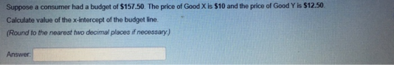 Suppose a consumer had a budget of $157.50. The price of Good X is $10 and the price of Good Y is $12.50 Calculate value of the x-intercept of the budget line. (Round to the nearest two decimal places if necessary) Answer