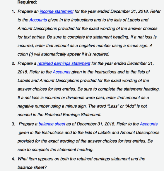 Required: 1. Prepare an income statement for the year ended December 31, 2018. Refer to the Accounts given in the Instructions and to the lists of Labels and Amount Descriptions provided for the exact wording of the answer choices for text entries. Be sure to complete the statement heading. If a net loss is incurred, enter that amount as a negative number using a minus sign. A colon (:) will automatically appear if it is required. 2. Prepare a retained earnings statement for the year ended December 31, 2018. Refer to the Accounts given in the Instructions and to the lists of Labels and Amount Descriptions provided for the exact wording of the answer choices for text entries. Be sure to complete the statement heading. If a net loss is incurred or dividends were paid, enter that amount as a negative number using a minus sign. The word Less or “Add is not needed in the Retained Earnings Statement. Prepare a balance sheet as of December 31, 2018. Refer to the Accounts given in the Instructions and to the lists of Labels and Amount Descriptions provided for the exact wording of the answer choices for text entries. Be sure to complete the statement heading. 3. 4. What item appears on both the retained earnings statement and the balance sheet?