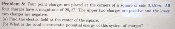 Problem 8: Four point charges are placed at the corners of a square of side 0.150m. All four charges have a magnitude of 20uC