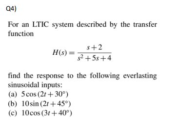 For an LTIC system described by the transfer function H (s) = s2 +5s+4 find the response to the following everlasting sinusoidal inputs (a) 5cos (2t +30°) (b) 10sin (21 +459) (c) 10cos (3t +40°)