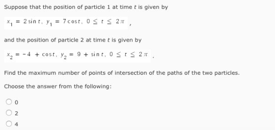 Suppose that the position of particle 1 at time t is given by 2 sint, y 7 cost, 0 t 27T and the position of particle 2 at time t is given by Cost, ya Find the maximum number of points of intersection of the paths of the two particles Choose the answer from the following: O o O 2