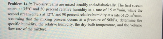 Problem 14.9: Two airstreams are mixed steadily and adiabatically. The first stream enters at 35°C and 30 percent relative humidity at a rate of 15 m/min, while the second stream enters at 12°C and 90 percent relative humidity at a rate of 25 m/min. Assuming that the mixing process occurs at a pressure of 90kPa, determine the specific humidity, the relative humidity, the dry-bulb temperature, and the volume flow rate of the mixture.