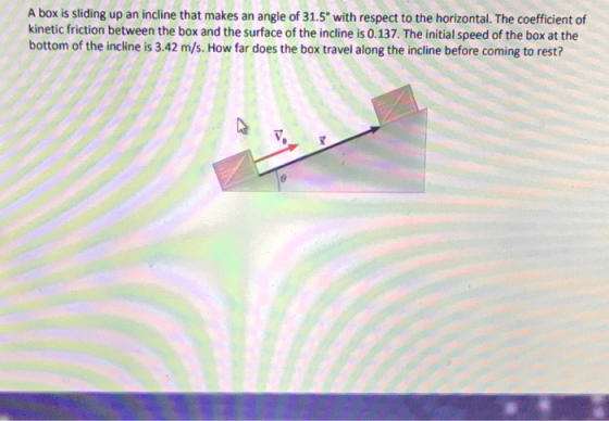 A box is sliding up an incline that makes an angle of 31.5 with respect to the horizontal. The coefficient of kinetic friction between the box and the surface of the incline is 0.137. The initial speed of the box at the bottom of the inclkine is 3.42 m/s. How far does the box travel along the incline before coming to rest?
