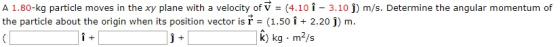 A 1.80-kg particle moves in the xy plane with a velocity of V (4.10 1 - 3.10 j) m/s. Determine the angular momentum of the particle about the origin when its position vector is r = (1.50 + 2.20 j) m. i + j +