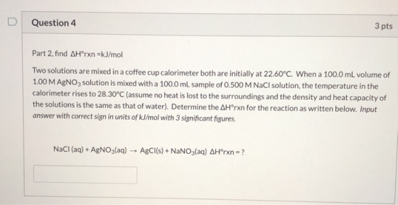 D Question 4 3 pts Part 2, find AHºrxn=kJ/mol Two solutions are mixed in a coffee cup calorimeter both are initially at 22.60